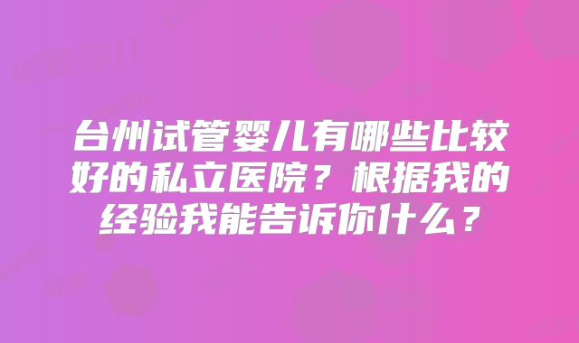 台州试管婴儿有哪些比较好的私立医院?根据我的经验我能告诉你什么?