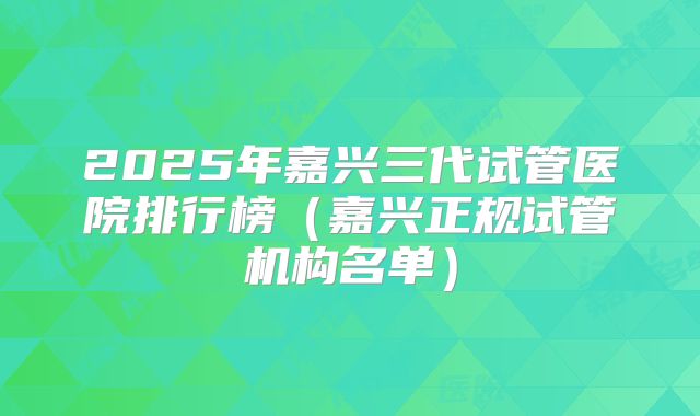 2025年嘉兴三代试管医院排行榜(嘉兴正规试管机构名单)