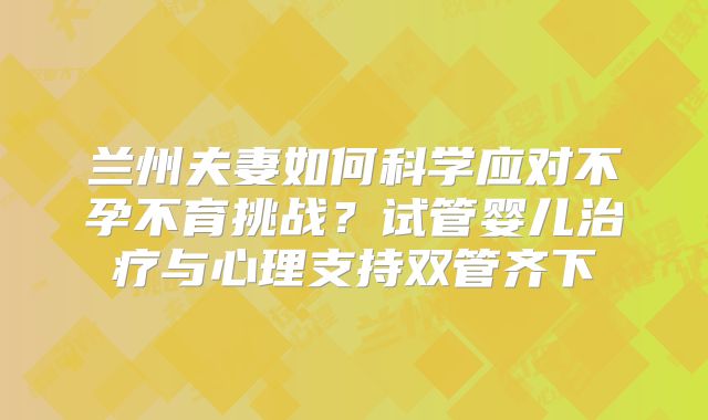 兰州夫妻如何科学应对不孕不育挑战？试管婴儿治疗与心理支持双管齐下