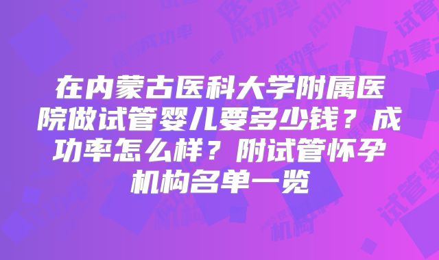 在内蒙古医科大学附属医院做试管婴儿要多少钱？成功率怎么样？附试管怀孕机构名单一览