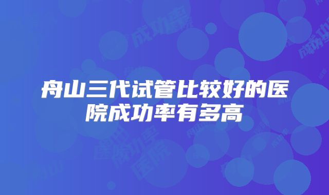 舟山三代试管比较好的医院成功率有多高