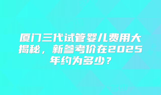 厦门三代试管婴儿费用大揭秘，新参考价在2025年约为多少？