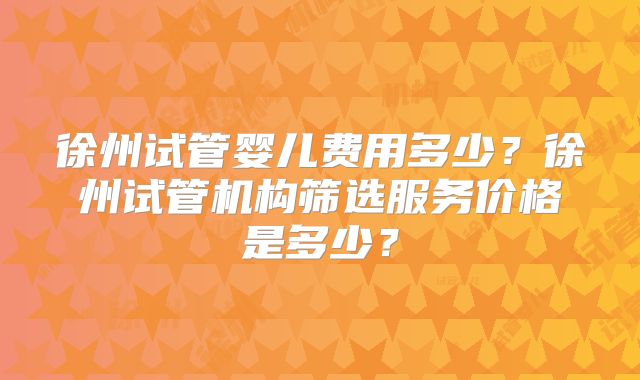 徐州试管婴儿费用多少?徐州试管机构筛选服务价格是多少?
