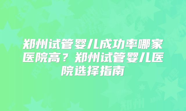郑州试管婴儿成功率哪家医院高？郑州试管婴儿医院选择指南