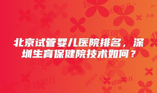 北京试管婴儿医院排名,深圳生育保健院技术如何?