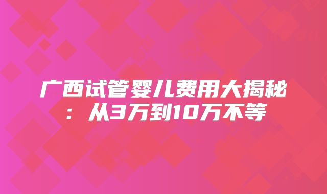 广西试管婴儿费用大揭秘:从3万到10万不等