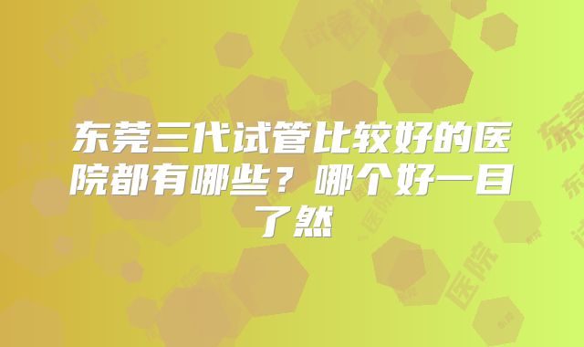 东莞三代试管比较好的医院都有哪些?哪个好一目了然