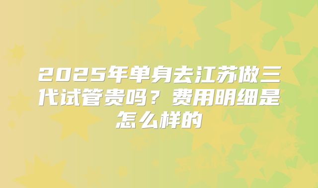 2025年单身去江苏做三代试管贵吗?费用明细是怎么样的