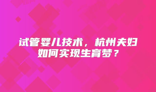 试管婴儿技术,杭州夫妇如何实现生育梦?