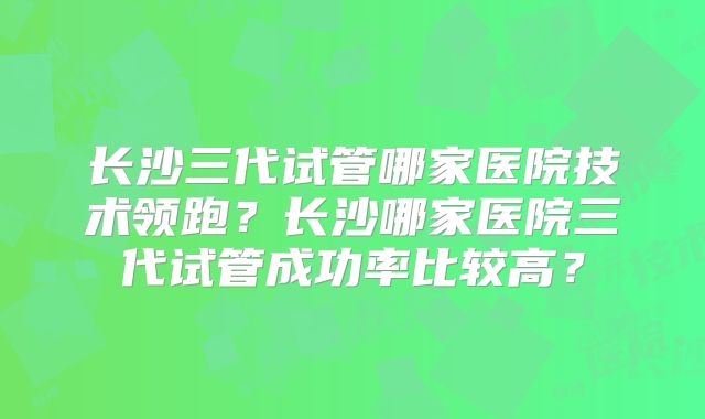 长沙三代试管哪家医院技术领跑?长沙哪家医院三代试管成功率比较高?