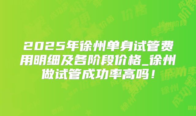 2025年徐州单身试管费用明细及各阶段价格_徐州做试管成功率高吗!