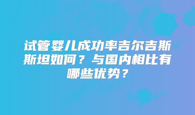 试管婴儿成功率吉尔吉斯斯坦如何?与国内相比有哪些优势?