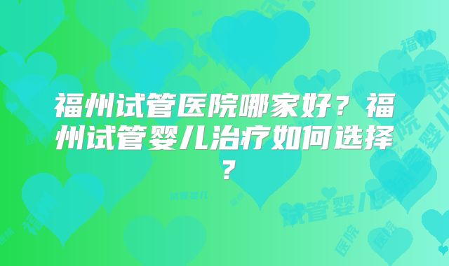 福州试管医院哪家好？福州试管婴儿治疗如何选择？
