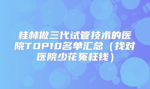 桂林做三代试管技术的医院TOP10名单汇总(找对医院少花冤枉钱)
