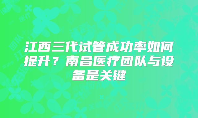 江西三代试管成功率如何提升？南昌医疗团队与设备是关键