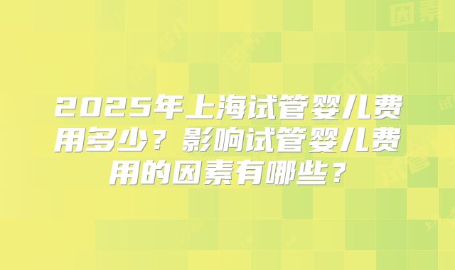 2025年上海试管婴儿费用多少?影响试管婴儿费用的因素有哪些?