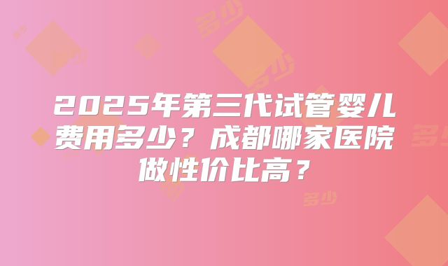 2025年第三代试管婴儿费用多少？成都哪家医院做性价比高？