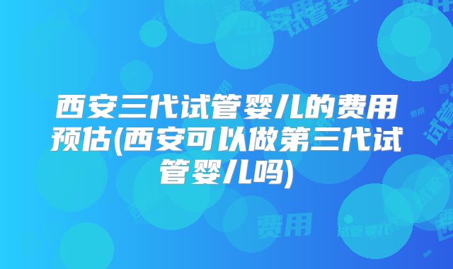 西安三代试管婴儿的费用预估(西安可以做第三代试管婴儿吗)