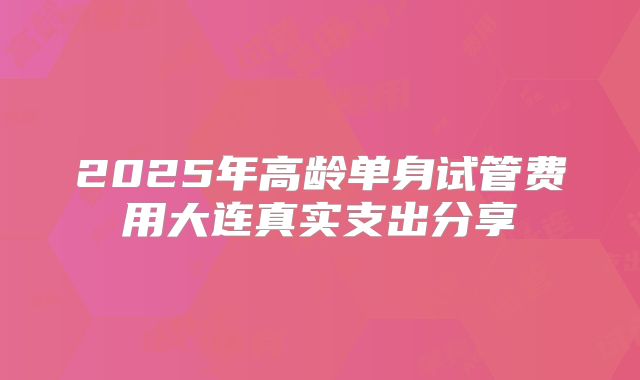 2025年高龄单身试管费用大连真实支出分享