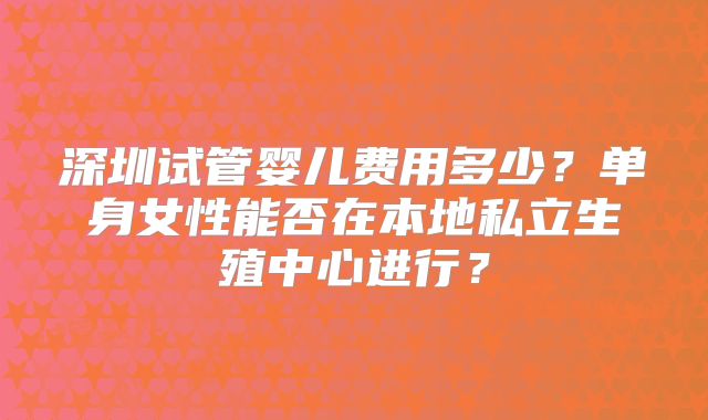 深圳试管婴儿费用多少?单身女性能否在本地私立生殖中心进行?