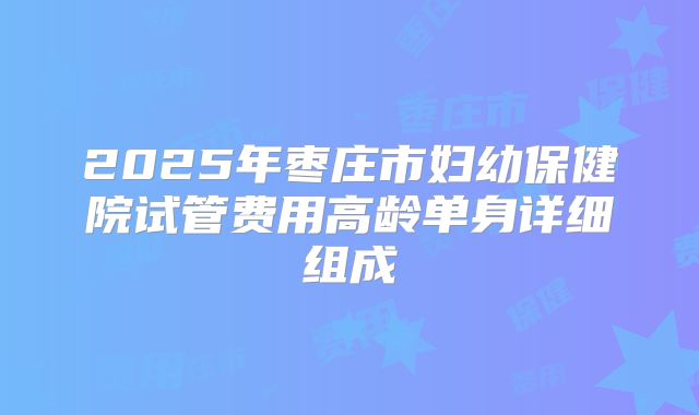 2025年枣庄市妇幼保健院试管费用高龄单身详细组成
