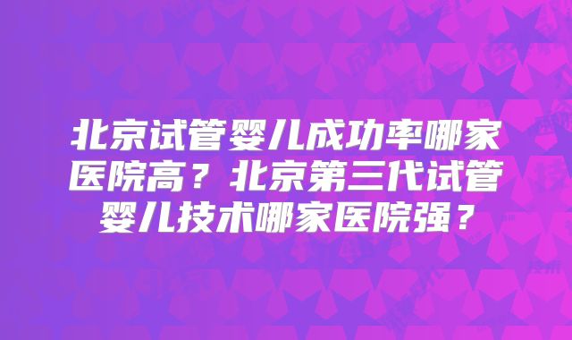 北京试管婴儿成功率哪家医院高？北京第三代试管婴儿技术哪家医院强？