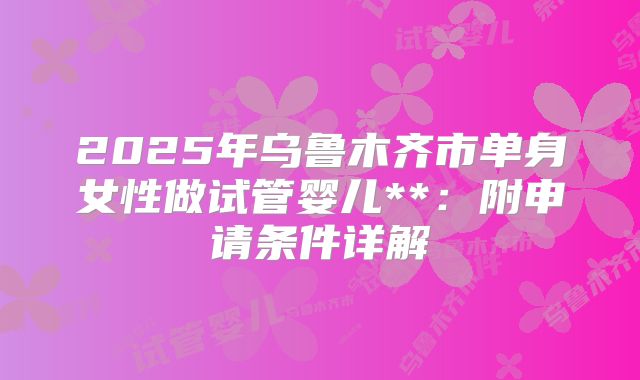 2025年乌鲁木齐市单身女性做试管婴儿**:附申请条件详解