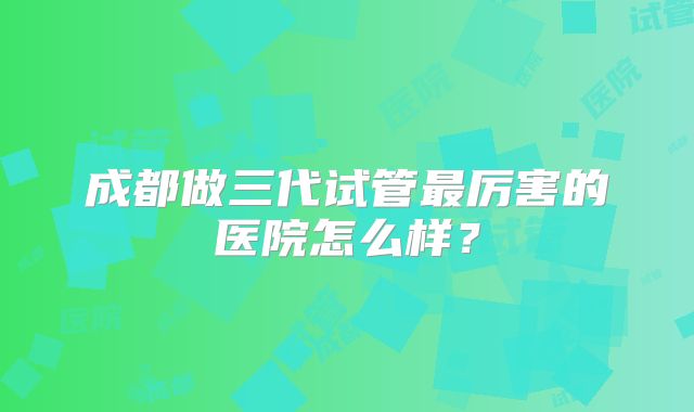 成都做三代试管最厉害的医院怎么样?