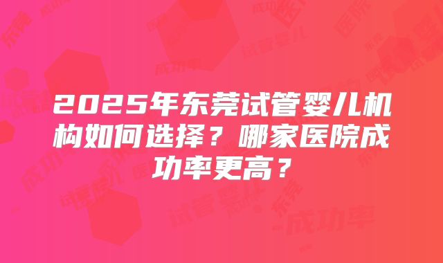 2025年东莞试管婴儿机构如何选择?哪家医院成功率更高?