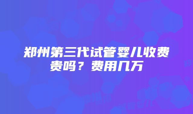 郑州第三代试管婴儿收费贵吗?费用几万