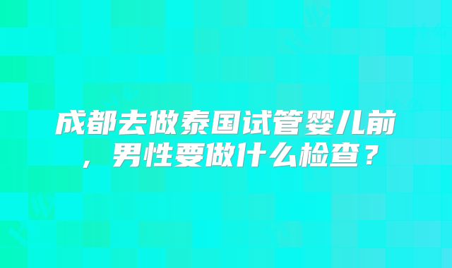 成都去做泰国试管婴儿前，男性要做什么检查？