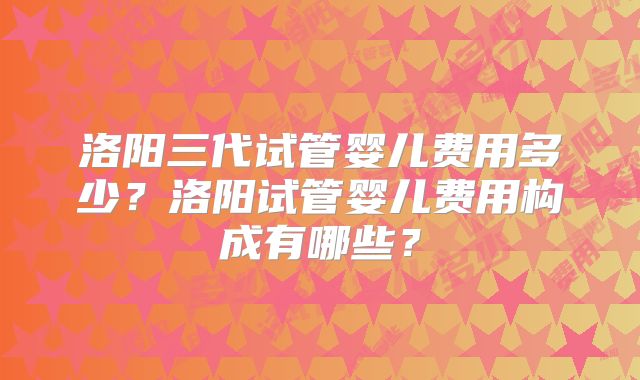 洛阳三代试管婴儿费用多少?洛阳试管婴儿费用构成有哪些?
