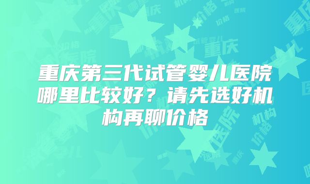 重庆第三代试管婴儿医院哪里比较好?请先选好机构再聊价格