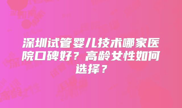 深圳试管婴儿技术哪家医院口碑好？高龄女性如何选择？