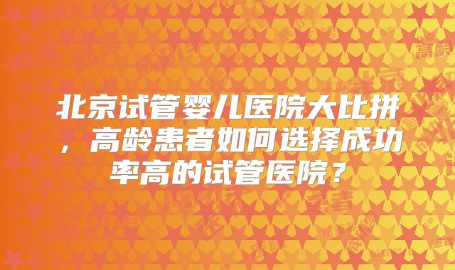 北京试管婴儿医院大比拼，高龄患者如何选择成功率高的试管医院？