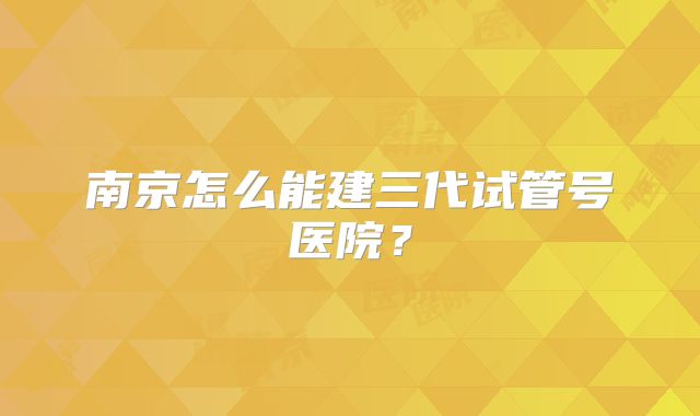 南京怎么能建三代试管号医院?
