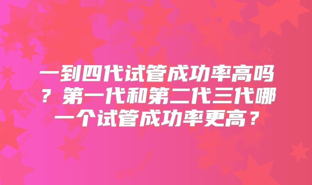 一到四代试管成功率高吗?第一代和第二代三代哪一个试管成功率更高?