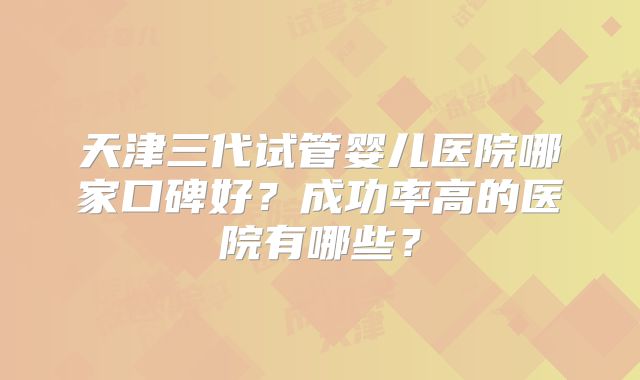 天津三代试管婴儿医院哪家口碑好?成功率高的医院有哪些?