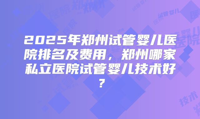2025年郑州试管婴儿医院排名及费用，郑州哪家私立医院试管婴儿技术好？