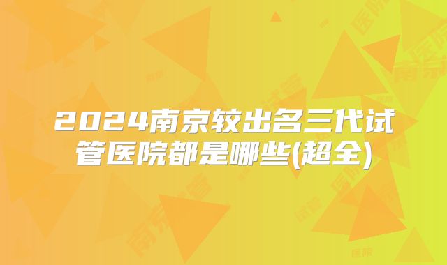 2024南京较出名三代试管医院都是哪些(超全)