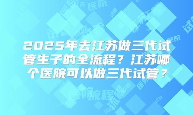 2025年去江苏做三代试管生子的全流程?江苏哪个医院可以做三代试管?
