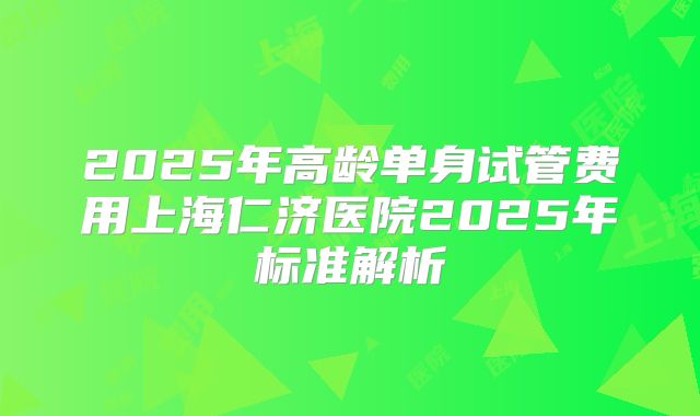 2025年高龄单身试管费用上海仁济医院2025年标准解析