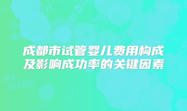 成都市试管婴儿费用构成及影响成功率的关键因素
