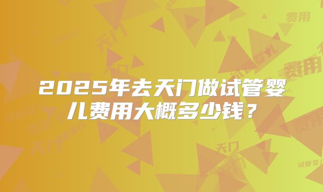 2025年去天门做试管婴儿费用大概多少钱?