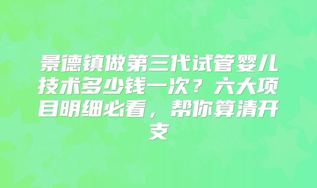 景德镇做第三代试管婴儿技术多少钱一次?六大项目明细必看,帮你算清开支