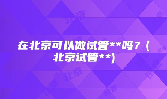 在北京可以做试管**吗?(北京试管**)