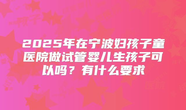 2025年在宁波妇孩子童医院做试管婴儿生孩子可以吗?有什么要求