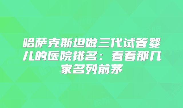 哈萨克斯坦做三代试管婴儿的医院排名:看看那几家名列前茅