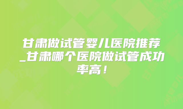 甘肃做试管婴儿医院推荐_甘肃哪个医院做试管成功率高!