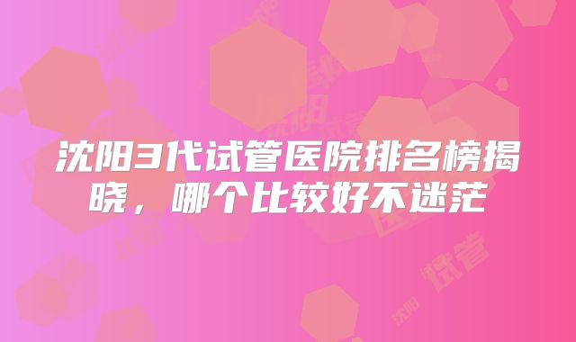 沈阳3代试管医院排名榜揭晓,哪个比较好不迷茫